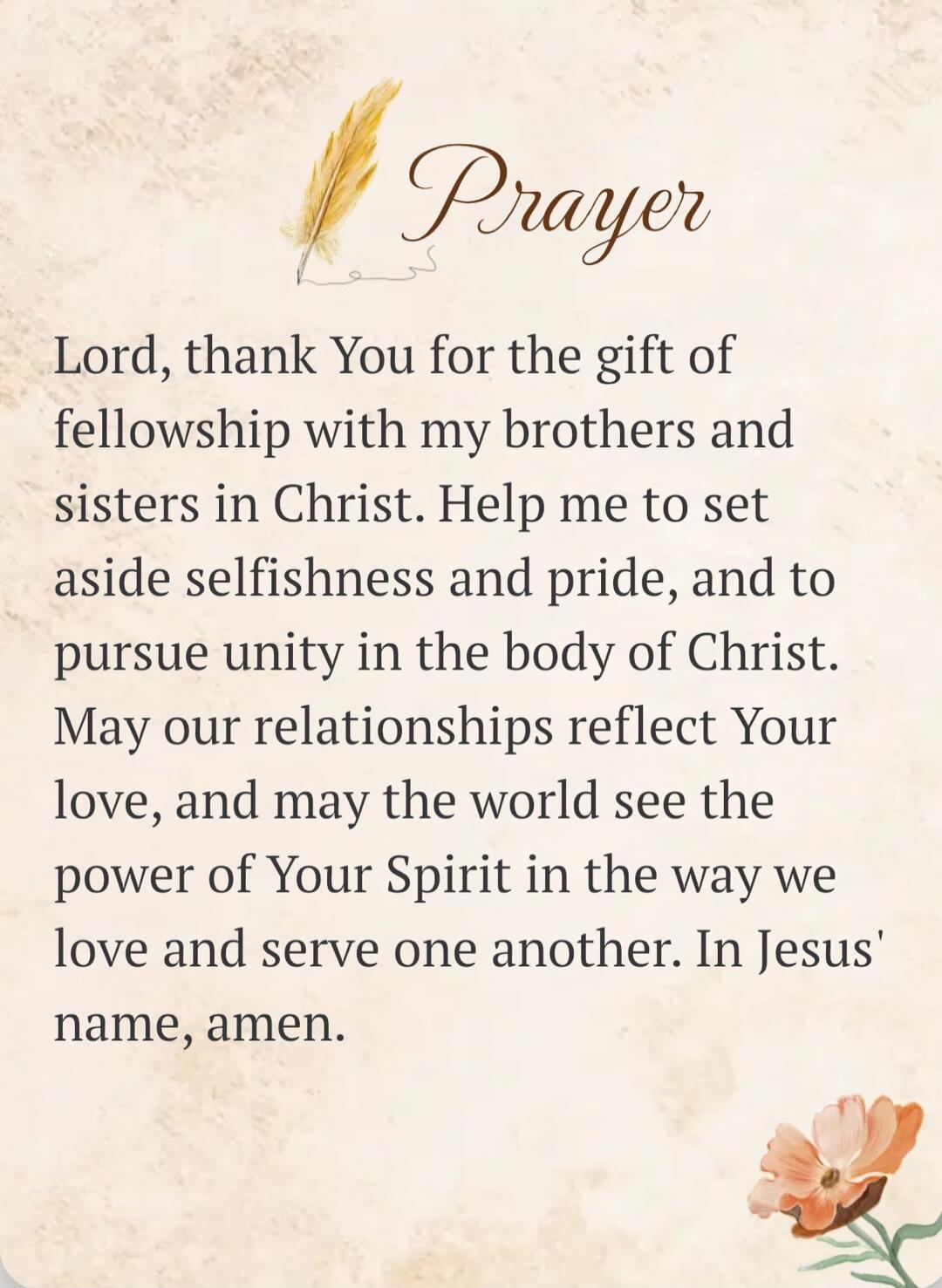 Prayer Lord, thank You for the gift of fellowship with my brothers and sisters in Christ. Help me to set aside selfishness and pride, and to pursue unity in the body of Christ. May our relationships reflect Your love, and may the world see the power of Your Spirit in the way we love and serve one another. In Jesus' name, amen.