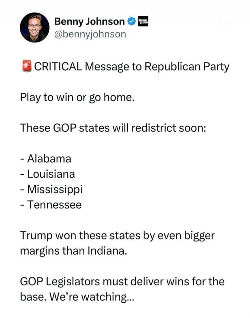 Benny Johnson @bennyjohnson CRITICAL Message to Republican Party Play to win or go home. These GOP states will redistrict soon: - Alabama - Louisiana - Mississippi - Tennessee Trump won these states by even bigger margins than Indiana. GOP Legislators must deliver wins for the base. We're watching...
