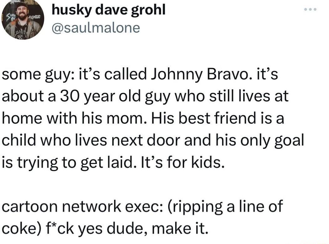husky dave grohl saulmalone some guy its called Johnny Bravo its about a 30 year old guy who still lives at home with his mom His best friend is a child who lives next door and his only goal is trying to get laid Its for kids cartoon network exec ripping a line of coke fck yes dude make it