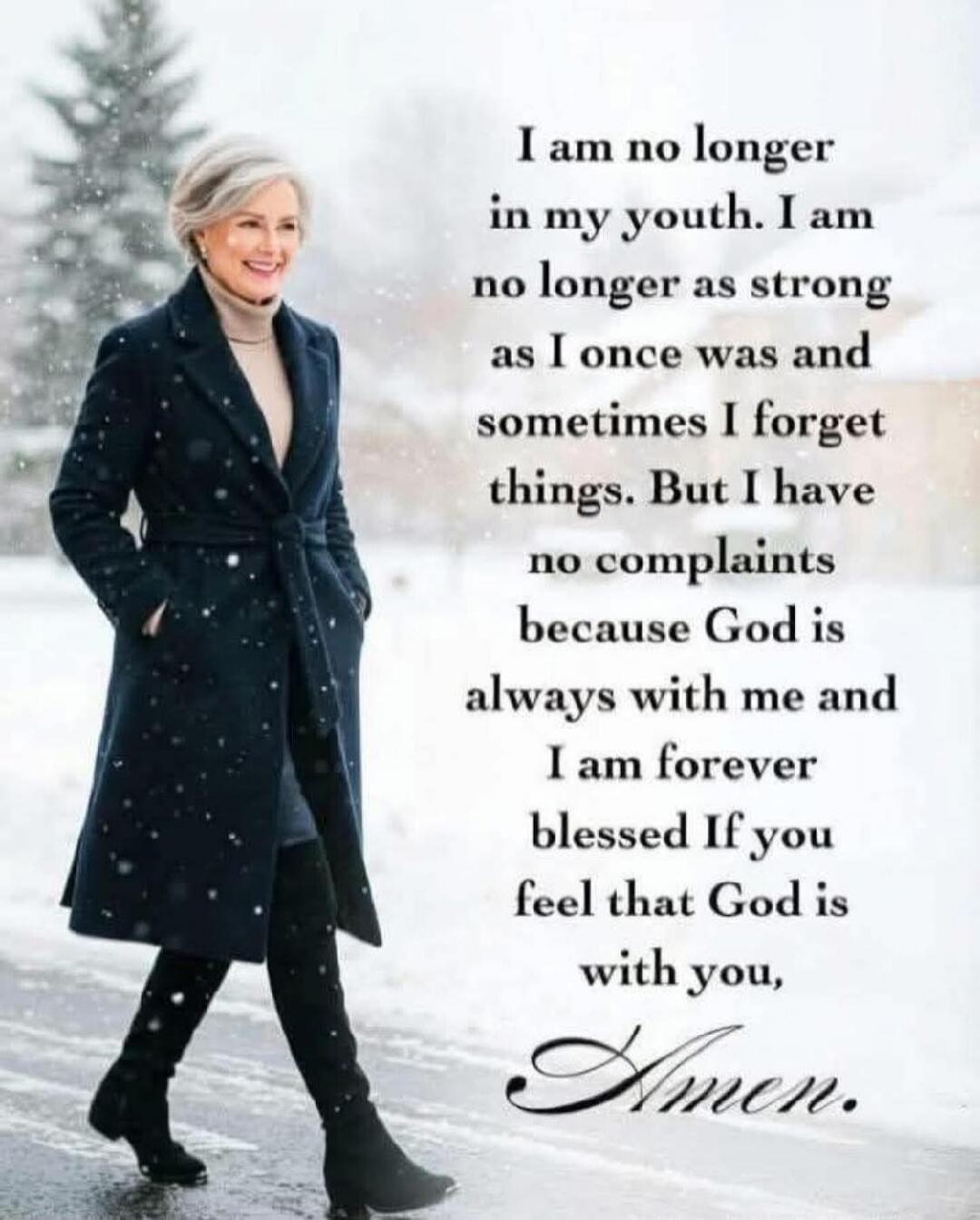 I am no longer in my youth. I am no longer as strong as I once was and sometimes I forget things. But I have no complaints because God is always with me and I am forever blessed If you feel that God is with you, Amen.