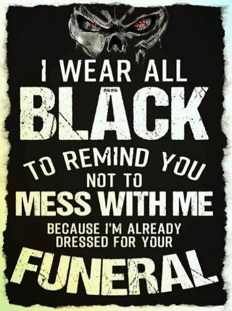 I WEAR ALL BLACK TO REMIND YOU NOT TO MESS WITH ME BECAUSE I'M ALREADY DRESSED FOR YOUR FUNERAL