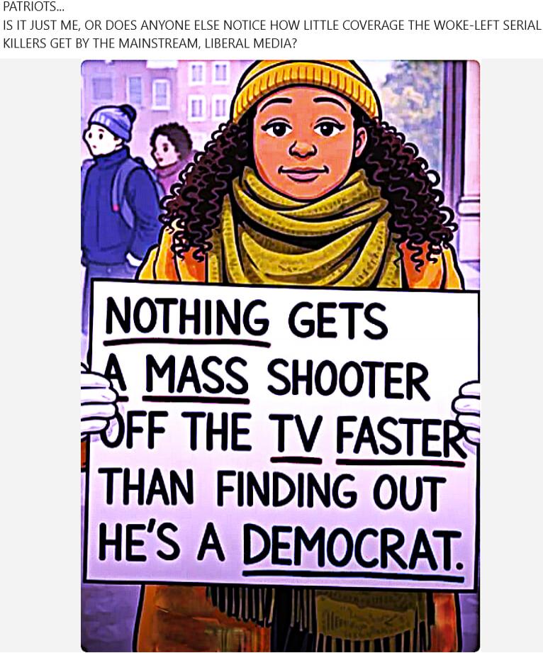 IS IT JUST ME, OR DOES ANYONE ELSE NOTICE HOW LITTLE COVERAGE THE WOKE-LEFT SERIAL KILLERS GET BY THE MAINSTREAM, LIBERAL MEDIA?

NOTHING GETS A MASS SHOOTER OFF THE TV FASTER THAN FINDING OUT HE'S A DEMOCRAT.