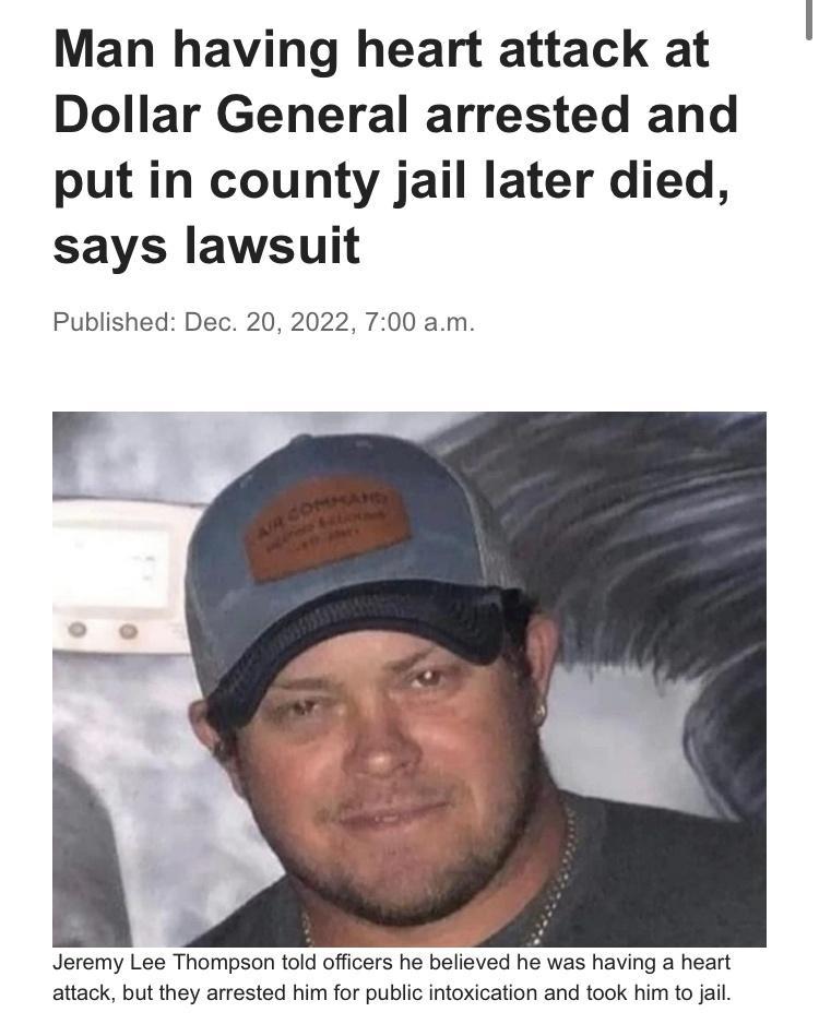 Man having heart attack at Dollar General arrested and put in county jail later died says lawsuit Published Dec 20 2022 700 am Jeremy Lee Thompson told oficers he belived he was having a heart attack but they arrested him for public intoxication and took him to jal