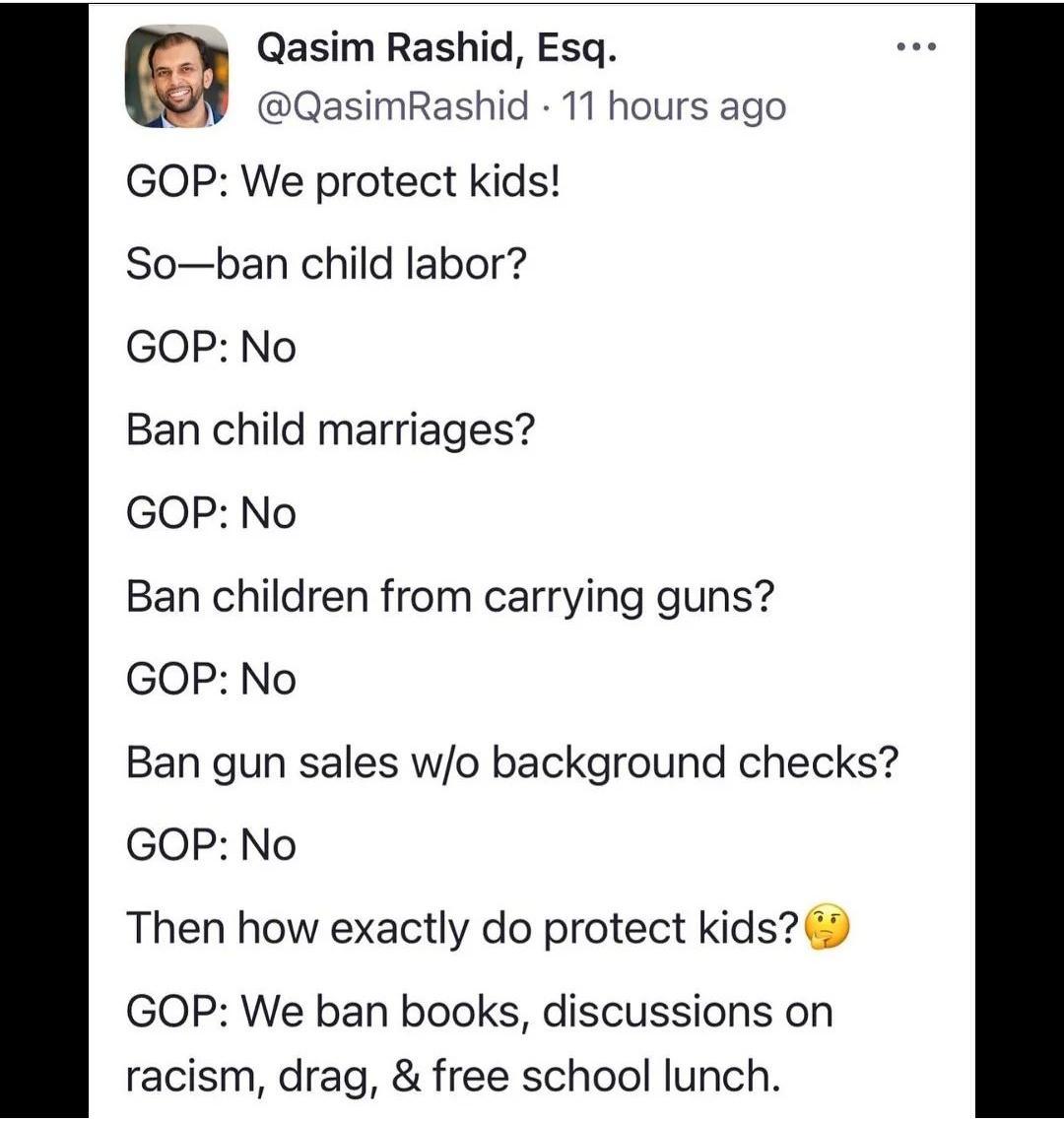 Qasim Rashid Esq QasimRashid 11 hours ago GOP We protect kids Soban child labor GOP No Ban child marriages GOP No Ban children from carrying guns GOP No Ban gun sales wo background checks GOP No Then how exactly do protect kids GOP We ban books discussions on racism drag free school lunch