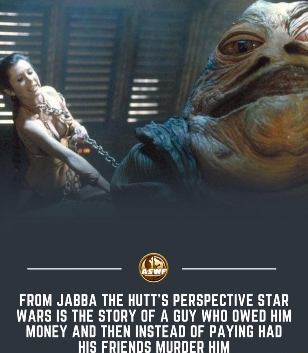 FROM JABBA THE HUTTS PERSPECTIVE STAR WARS IS THE STORY OF A GUY WHO OWED HIM MONEY AND THEN INSTEAD OF PAYING HAD HIS FRIENDS MURDER HIM