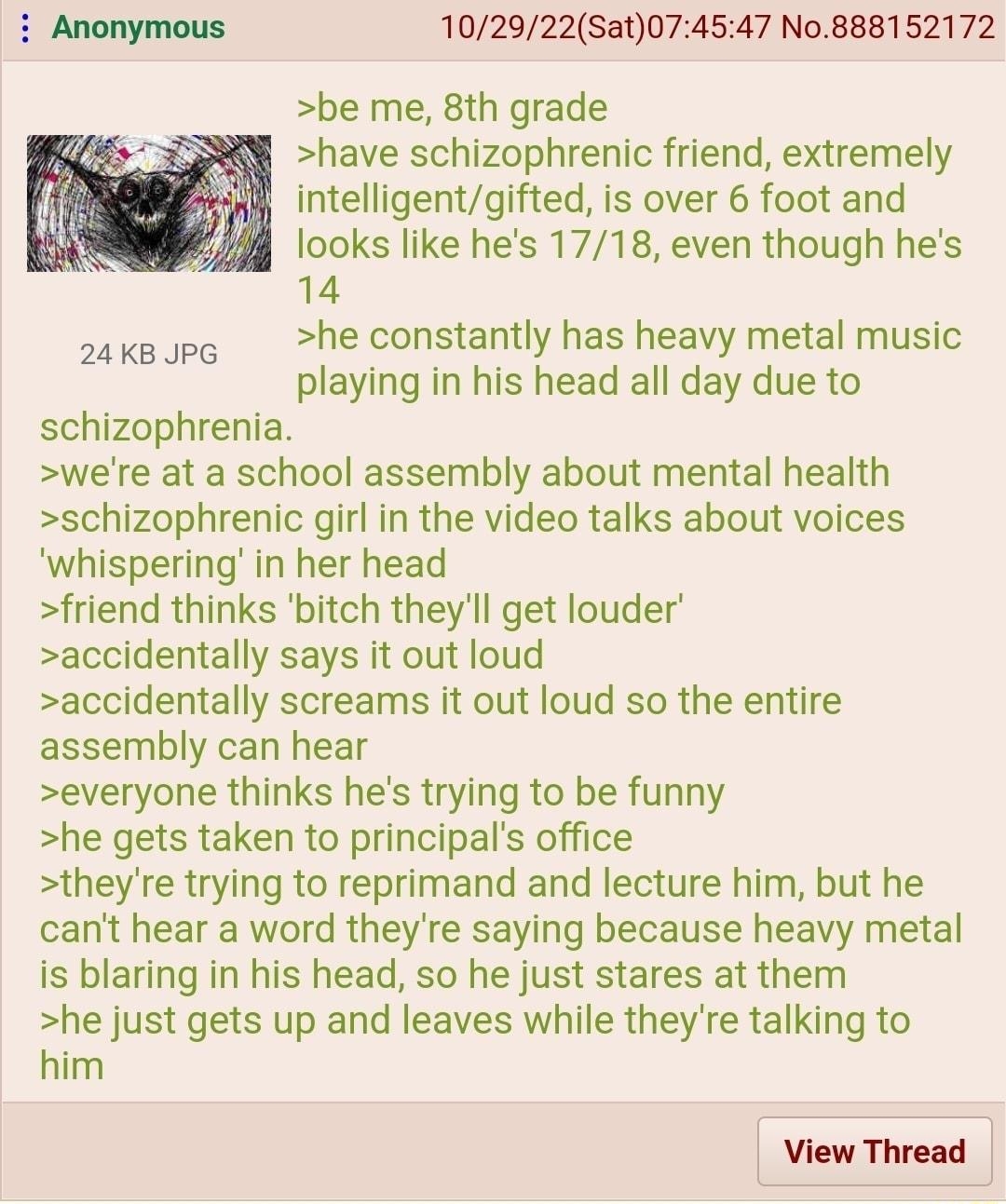 102922Sat074547 No888152172 be me 8th grade have schizophrenic friend extremely intelligentgifted is over 6 foot and looks like hes 1718 even though hes 14 S he constantly has heavy metal music playing in his head all day due to schizophrenia were at a school assembly about mental health schizophrenic girl in the video talks about voices whispering in her head friend thinks bitch theyll get louder