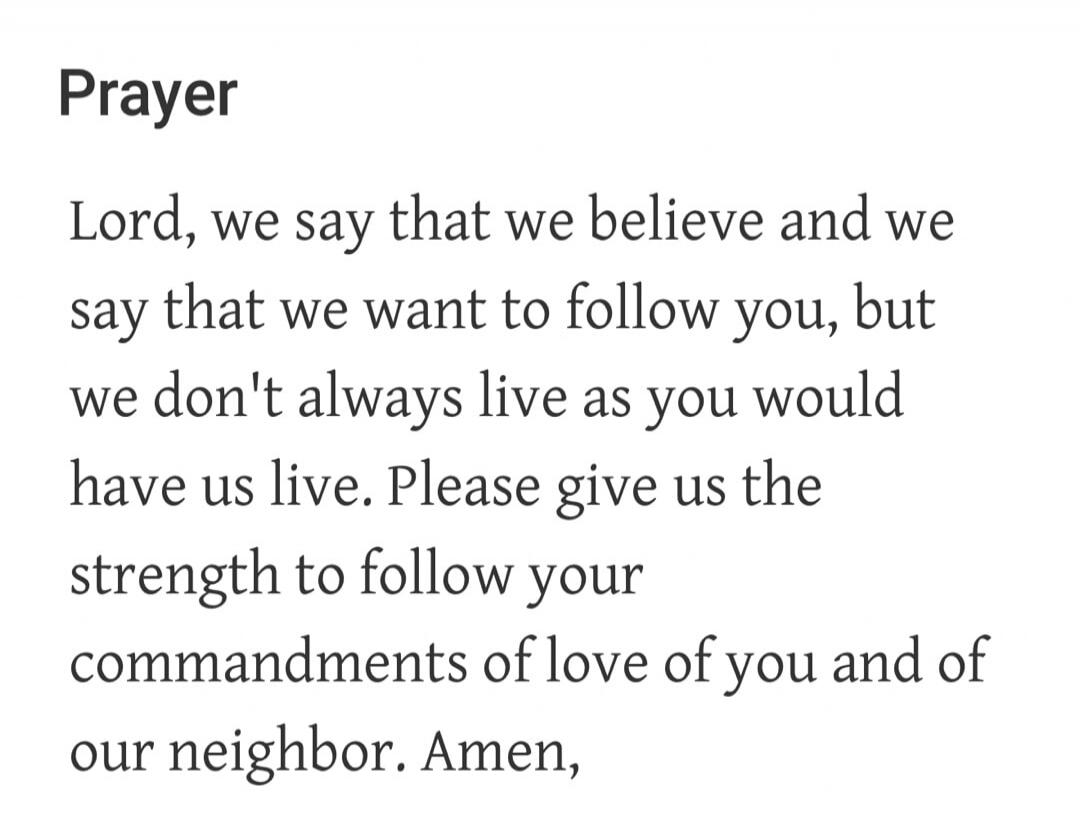 Prayer. Lord, we say that we believe and we say that we want to follow you, but we don't always live as you would have us live. Please give us the strength to follow your commandments of love of you and of our neighbor. Amen.