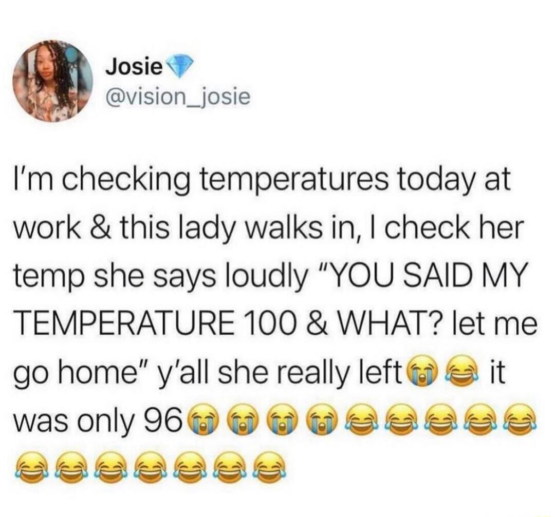 Josie P vision_josie Im checking temperatures today at work this lady walks in check her temp she says loudly YOU SAID MY TEMPERATURE 100 WHAT let me go home yall she really left it wasonly 6 e e e SIS TYeye