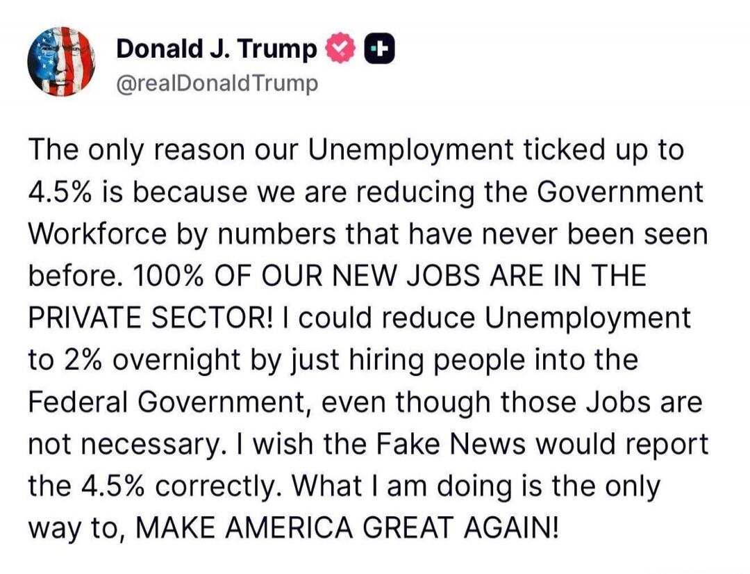The only reason our Unemployment ticked up to 4.5% is because we are reducing the Government Workforce by numbers that have never been seen before. 100% OF OUR NEW JOBS ARE IN THE PRIVATE SECTOR! I could reduce Unemployment to 2% overnight by just hiring people into the Federal Government, even though those Jobs are not necessary. I wish the Fake N