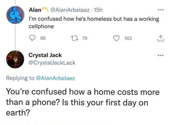 Alan AlanArbelaez 15h Im confused how hes homeless but has a working cellphone Q 96 T n Q 163 Crystal Jack CrystallackLack Replying to AlanArbelaez Youre confused how a home costs more than a phone Is this your first day on earth