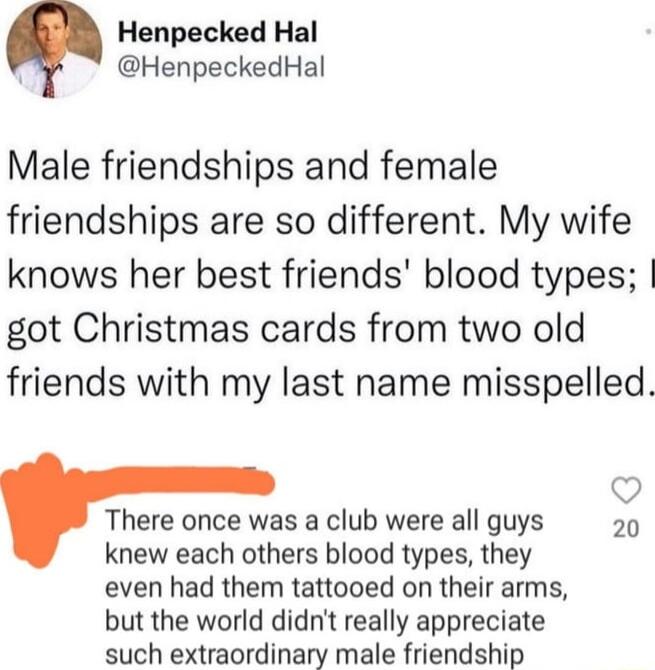 Henpecked Hal HenpeckedHal Male friendships and female friendships are so different My wife knows her best friends blood types got Christmas cards from two old friends with my last name misspelled Qo There once was a club were all guys 20 knew each others blood types they even had them tattooed on their arms but the world didnt really appreciate such extraordinary male friendship