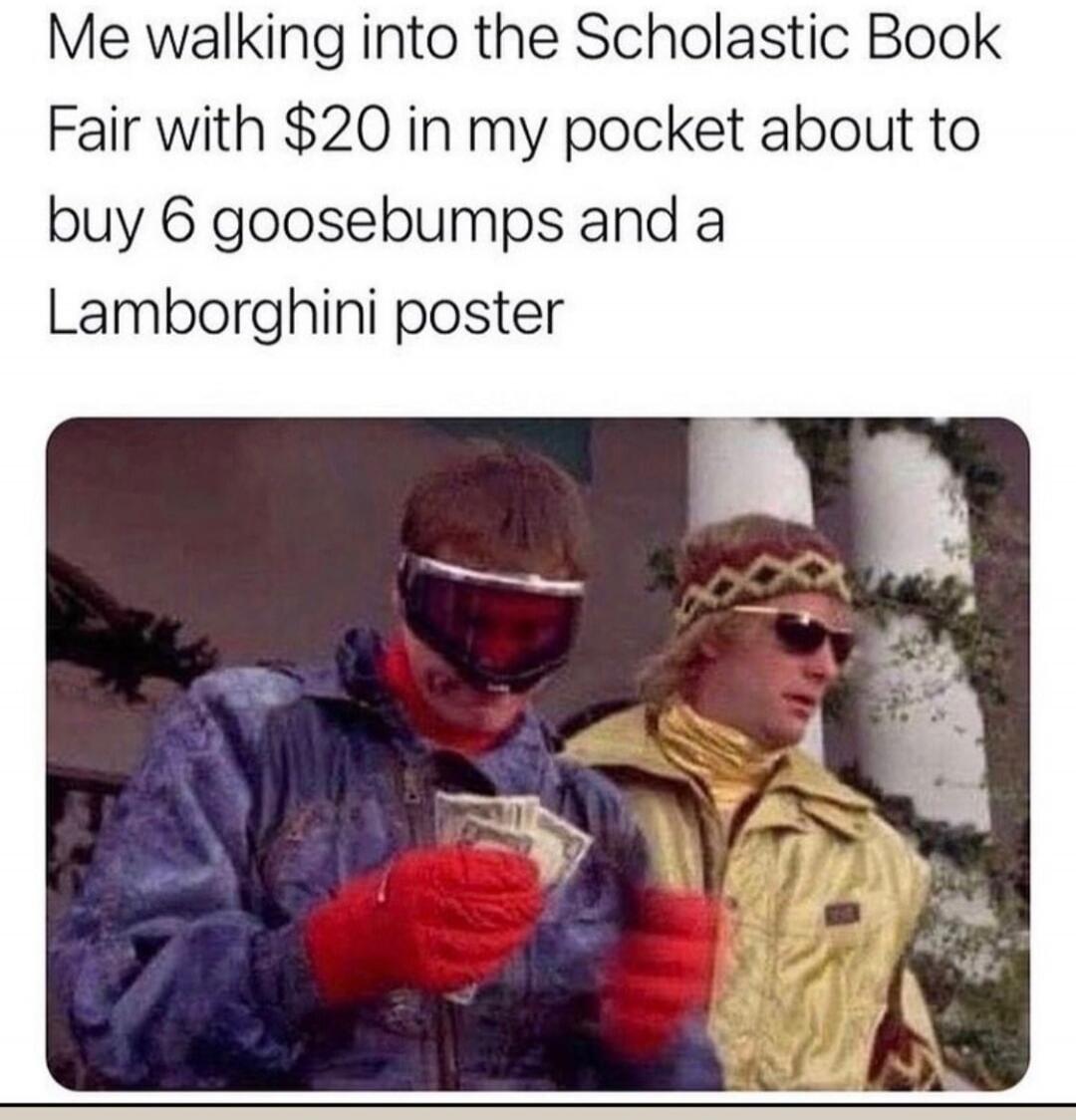 Me walking into the Scholastic Book Fair with $20 in my pocket about to buy 6 goosebumps and a Lamborghini poster
