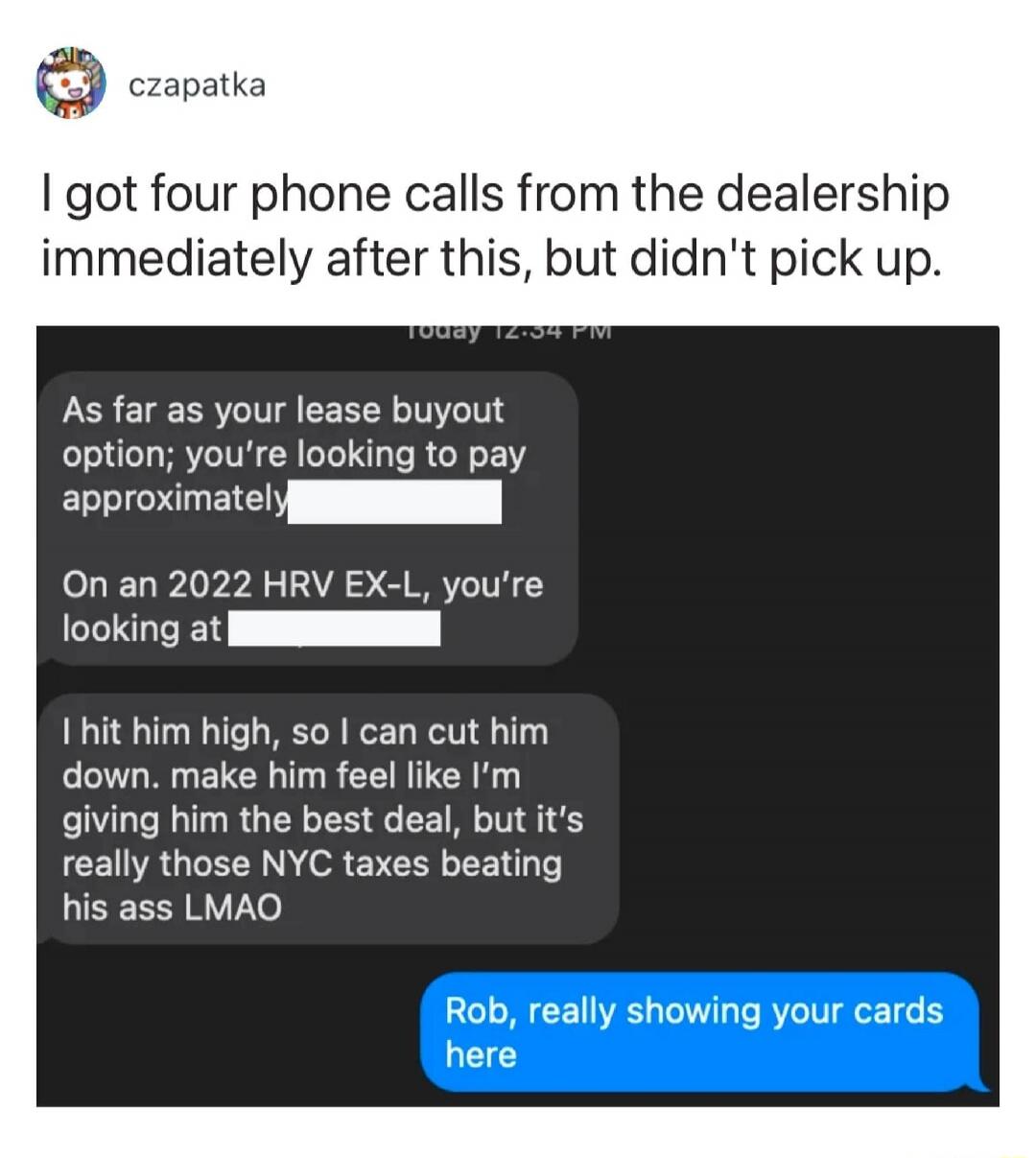 I got four phone calls from the dealership immediately after this, but didn't pick up.

As far as your lease buyout option; you're looking to pay approximately [redacted].
On an 2022 HRV EX-L, you're looking at [redacted].
I hit him high, so I can cut him down, make him feel like I’m giving him the best deal, but it’s really those NYC taxes beating