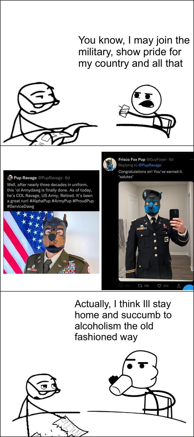You know may join the military show pride for my country and all that Actually think Il stay home and succumb to alcoholism the old fashioned way