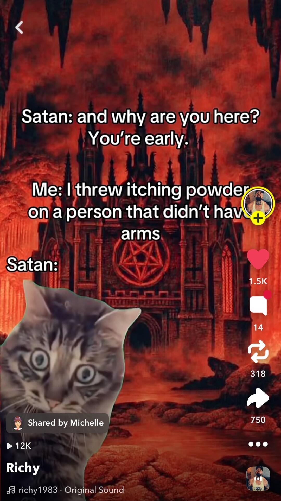 Satan: and why are you here? You're early.
Me: I threw itching powder on a person that didn't have arms
Satan: