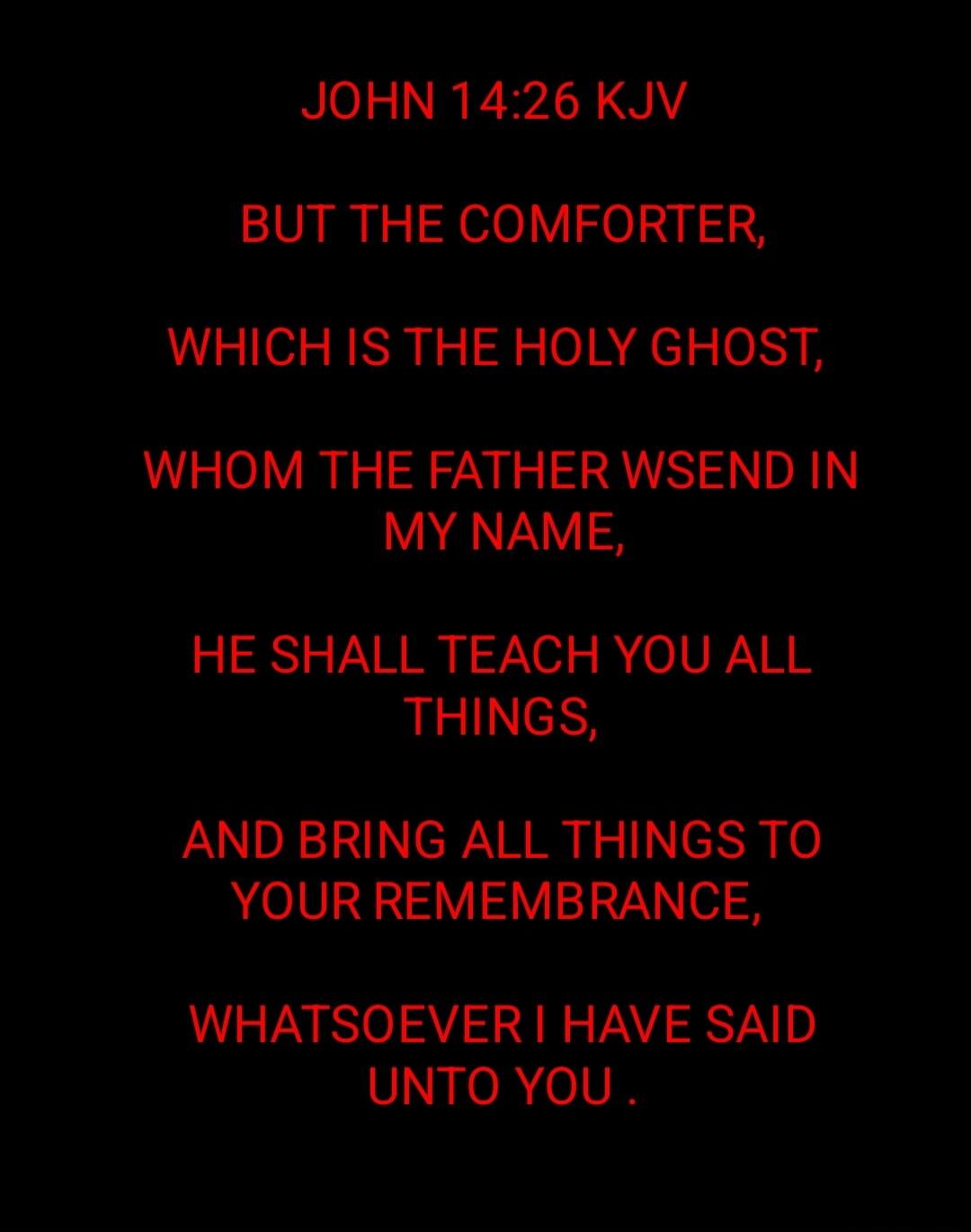 JOHN 14:26 KJV BUT THE COMFORTER, WHICH IS THE HOLY GHOST, WHOM THE FATHER WILL SEND IN MY NAME, HE SHALL TEACH YOU ALL THINGS, AND BRING ALL THINGS TO YOUR REMEMBRANCE, WHATSOEVER I HAVE SAID UNTO YOU.