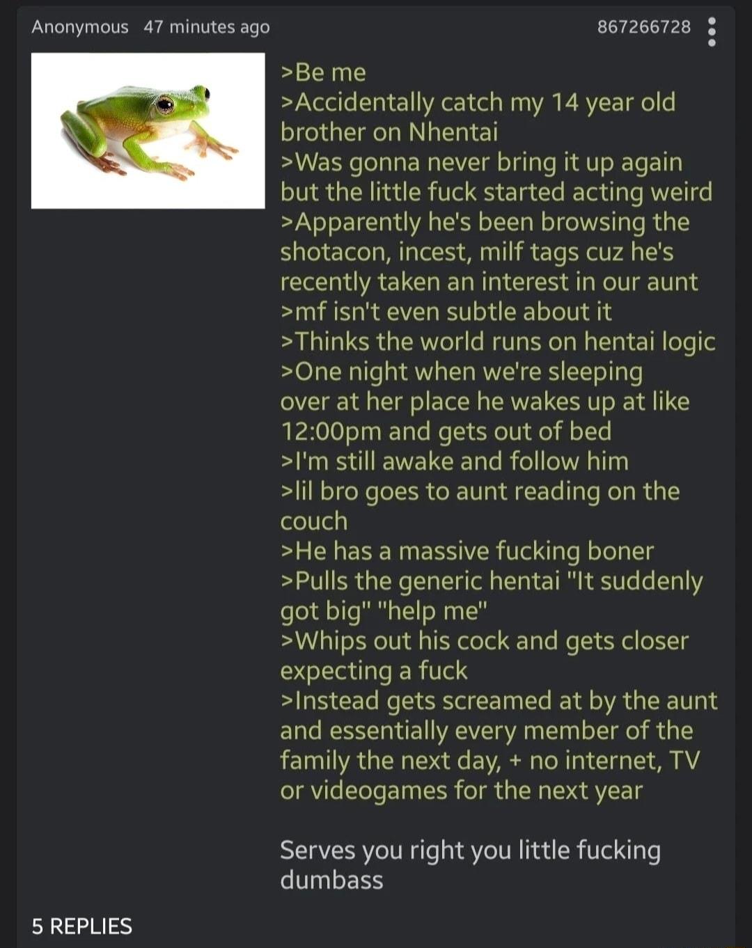 Anonymous 47 minutes ago 5 REPLIES 867266728 3 Be me Accidentally catch my 14 year old brother on Nhentai Was gonna never bring it up again but the little fuck started acting weird Apparently hes been browsing the shotacon incest milf tags cuz hes recently taken an interest in our aunt mf isnt even subtle about it Thinks the world runs on hentai logic One night when were sleeping over at her place