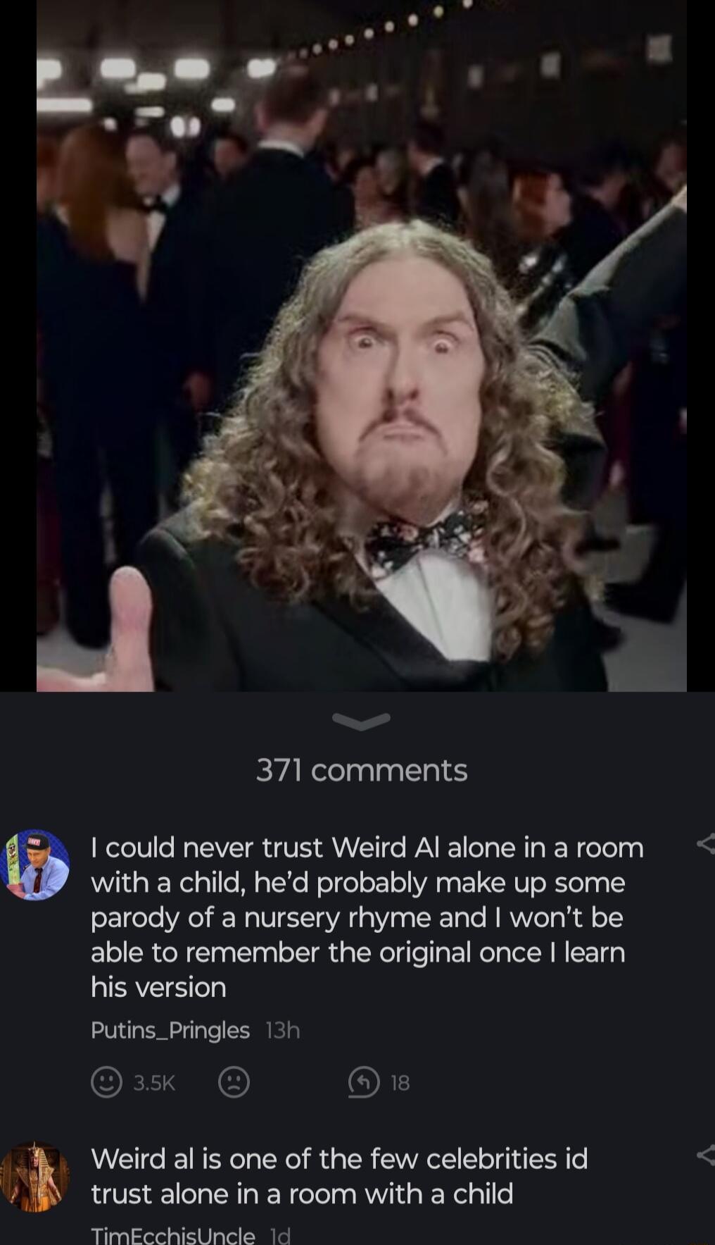 PRl Cl could never trust Weird Al alone in a room with a child hed probably make up some parody of a nursery rhyme and wont be able to remember the original once learn his version Putins_Pringles 13h 1x oL Weird al is one of the few celebrities id trust alone in a room with a child TimEcchicUncle 1d