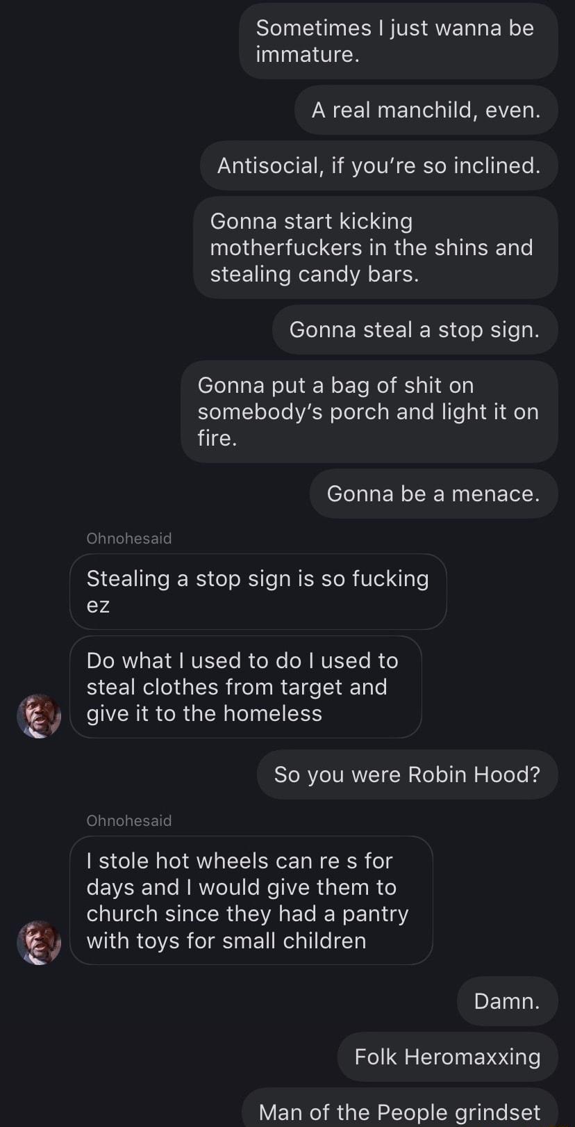 Sometimes just wanna be IEITICH LN CEIGER LRI N Antisocial if youre so inclined Gonna start kicking TG CIERN RGN EEN stealing candy bars L LLERSCEIERS G N Gonna put a bag of shit on somebodys porch and light it on fire Gonna be a menace Stealing a stop sign is so fucking 4 PLRVLEIJRTEEL R G N RTEELR steal clothes from target and Q y give it to the homeless So you were Robin Hood stole hot wheels c