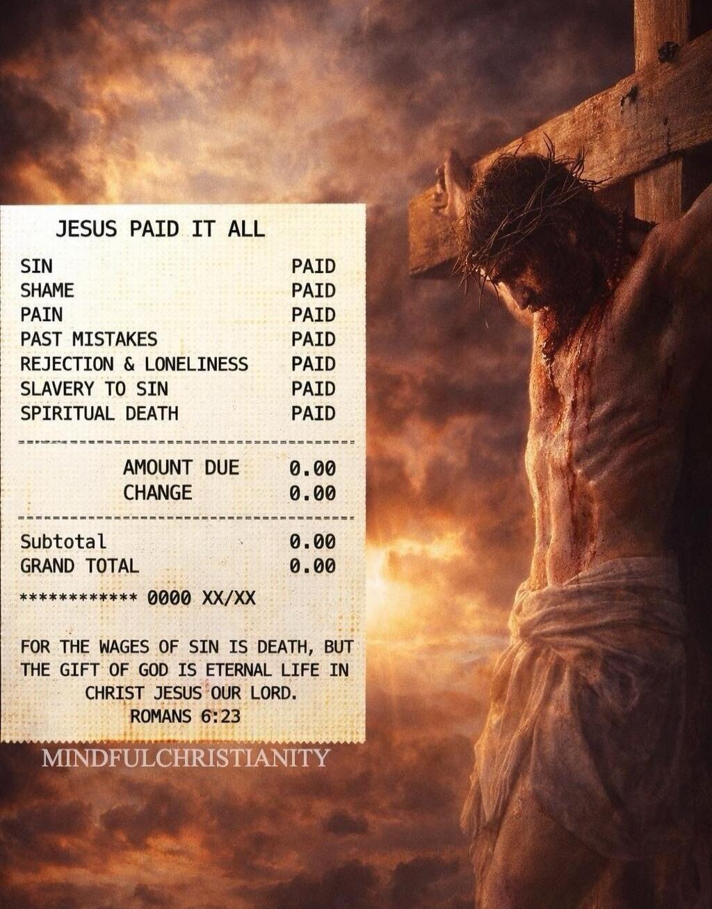 JESUS PAID IT ALL SIN PAID SHAME PAID PAIN PAID PAST MISTAKES PAID REJECTION & LONELINESS PAID SLAVERY TO SIN PAID SPIRITUAL DEATH PAID AMOUNT DUE 0.00 CHANGE 0.00 Subtotal 0.00 GRAND TOTAL 0.00 ************ 0000 XX/XX FOR THE WAGES OF SIN IS DEATH, BUT THE GIFT OF GOD IS ETERNAL LIFE IN CHRIST JESUS OUR LORD. ROMANS 6:23 MINDFULCHRISTIANITY