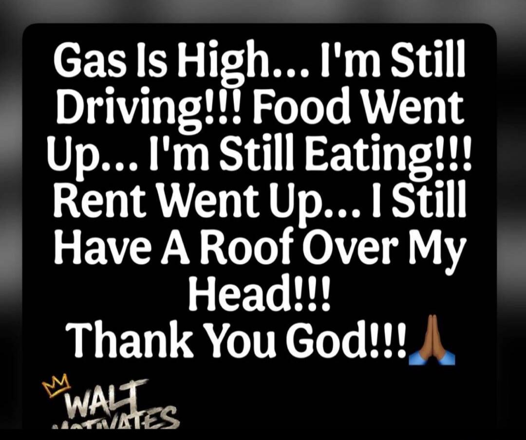 Gas Is High... I'm Still Driving!!! Food Went Up... I'm Still Eating!!! Rent Went Up... I Still Have A Roof Over My Head!!! Thank You God!!! WALT MOTIVATES