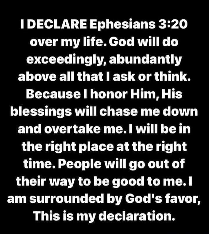 I DECLARE Ephesians 3:20 over my life. God will do exceedingly, abundantly above all that I ask or think. Because I honor Him, His blessings will chase me down and overtake me. I will be in the right place at the right time. People will go out of their way to be good to me. I am surrounded by God's favor, This is my declaration.