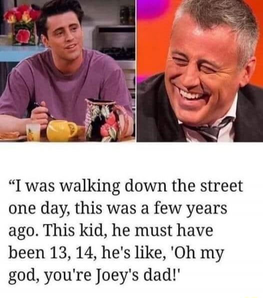I was walking down the street one day, this was a few years ago. This kid, he must have been 13, 14, he's like, 'Oh my god, you're Joey's dad!'