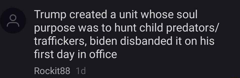 Trump created a unit whose soul purpose was to hunt child predators traffickers biden disbanded it on his first day in office Rockit88