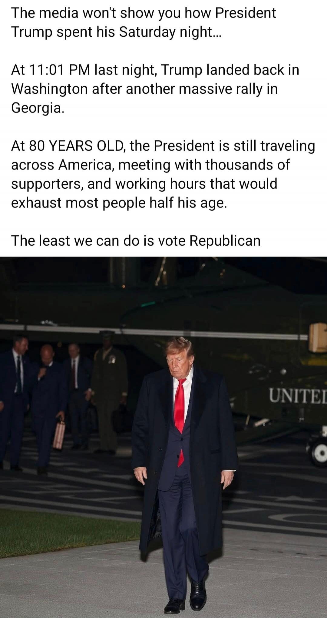 The media won't show you how President Trump spent his Saturday night... At 11:01 PM last night, Trump landed back in Washington after another massive rally in Georgia. At 80 YEARS OLD, the President is still traveling across America, meeting with thousands of supporters, and working hours that would exhaust most people half his age. The least we c