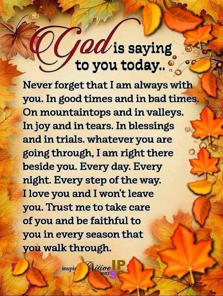God is saying to you today.. Never forget that I am always with you. In good times and in bad times. On mountaintops and in valleys. In joy and in tears. In blessings and in trials. whatever you are going through, I am right there beside you. Every day. Every night. Every step of the way. I love you and I won't leave you. Trust me to take care of y