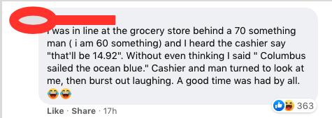 Qas in line at the grocery store behind a 70 something man i am 60 something and heard the cashier say thatll be 1492 Without even thinking said Columbus sailed the ocean blue Cashier and man turned to look at me then burst out laughing A good time was had by all o e Like Share 17h O3 363
