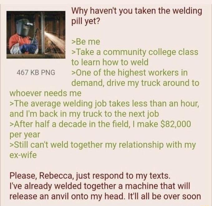 Why havent you taken the welding pill yet Be me Take a community college class to learn how to weld 467 KB PNG 0ne of the highest workers in demand drive my truck around to whoever needs me The average welding job takes less than an hour and Im back in my truck to the next job After half a decade in the field make 82000 per year Still cant weld together my relationship with my ex wife Please Rebec