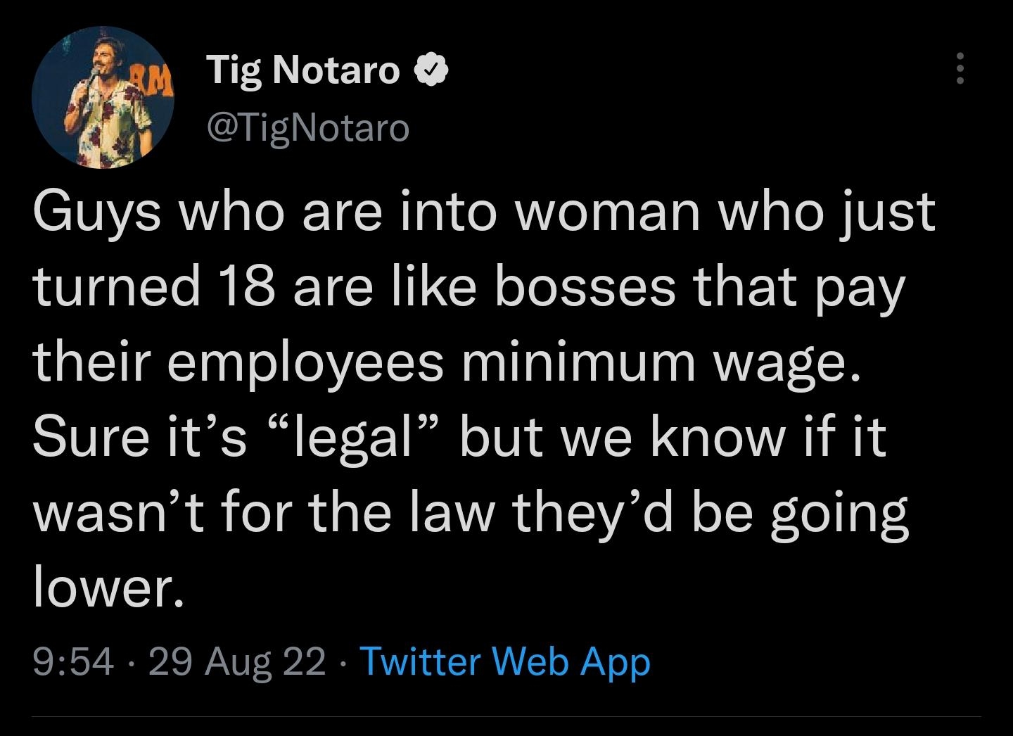 Tig Notaro TigNotaro Guys who are into woman who just turned 18 are like bosses that pay their employees minimum wage Sure its legal but we know if it wasnt for the law theyd be going lower 954 29 Aug 22 Twitter Web App 8803 Retweets 274 Quote Tweets 803K Likes
