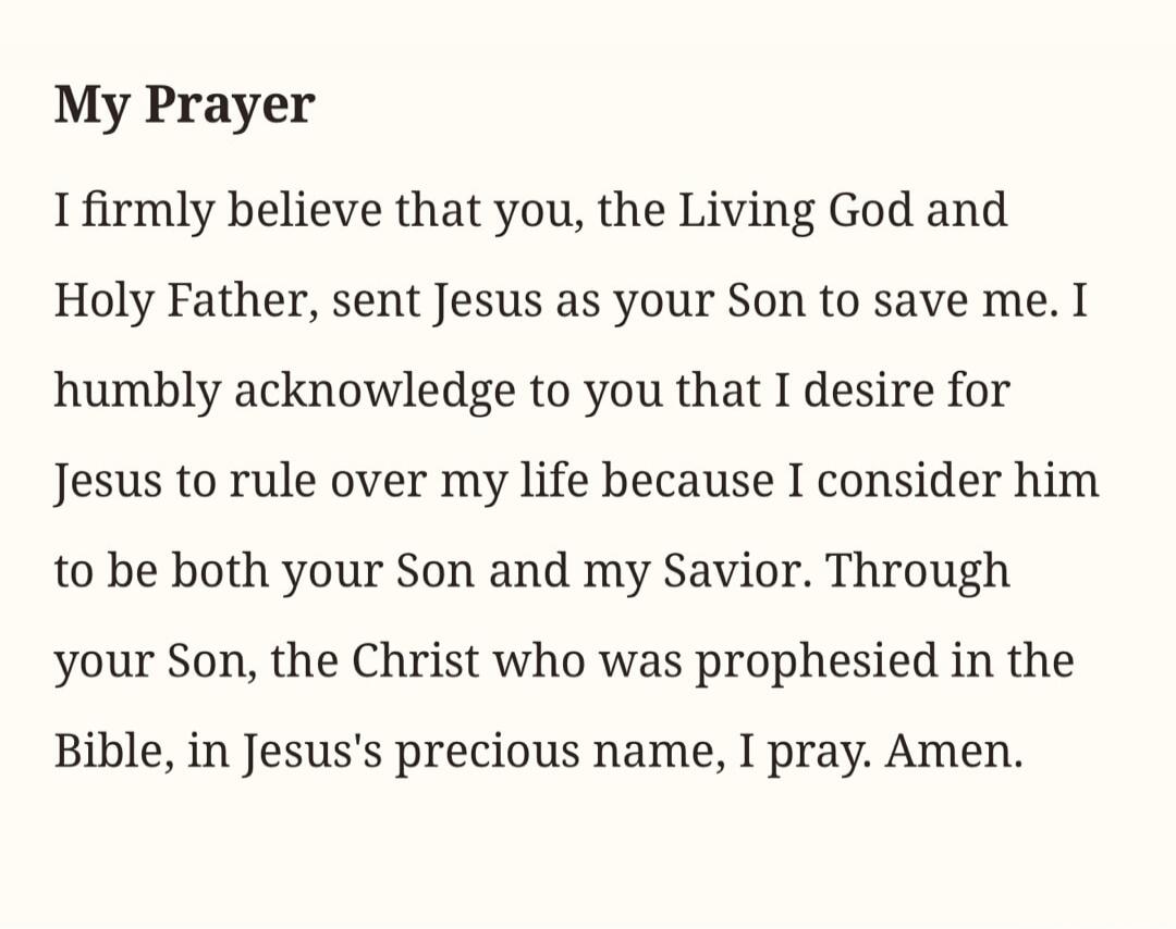 My Prayer
I firmly believe that you, the Living God and Holy Father, sent Jesus as your Son to save me. I humbly acknowledge to you that I desire for Jesus to rule over my life because I consider him to be both your Son and my Savior. Through your Son, the Christ who was prophesied in the Bible, in Jesus's precious name, I pray. Amen.