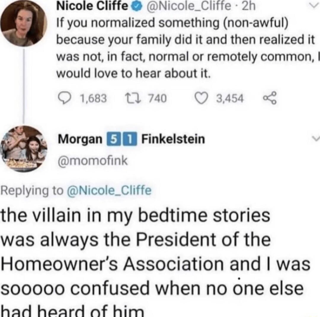 Nicole Cliffe Nicole_Cliffe 2h If you normalized something non awful because your family did it and then realized it was not in fact normal or remotely common would love to hear about it 1683 11 740 Q 3458 Morgan EJ Finkelstein momofink Replying to Nicole_Cliffe the villain in my bedtime stories was always the President of the Homeowners Association and was s00000 confused when no one else had hea