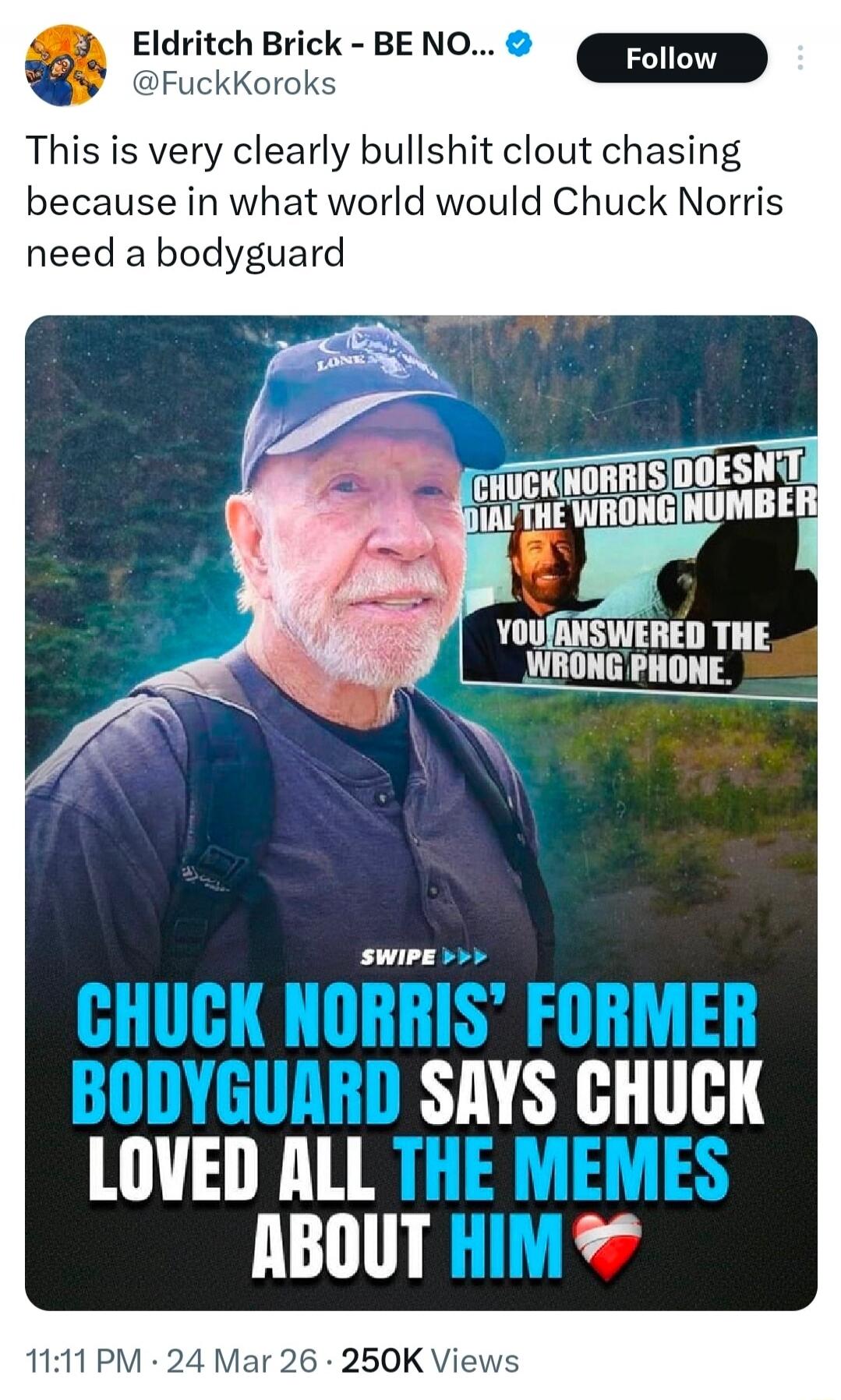This is very clearly bullshit clout chasing because in what world would Chuck Norris need a bodyguard. Chuck Norris doesn't dial the wrong number, you answered the wrong phone. Chuck Norris' former bodyguard says Chuck loved all the memes about him.