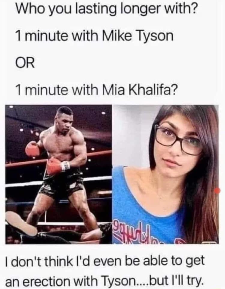 Who you lasting longer with 1 minute with Mike Tyson OR 1 minute with Mia Khalifa an erection with Tysonbut Ill try