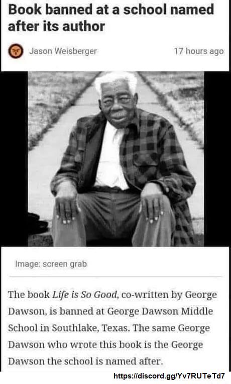 Book banned at a school named after its author The book Life is So Good co written by George Dawson is banned at George Dawson Middle School in Southlake Texas The same George Dawson who wrote this book is the George Dawson the school is named after httpsdiscordggYV7RUTe Td7