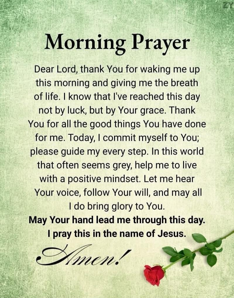 Morning Prayer

Dear Lord, thank You for waking me up this morning and giving me the breath of life. I know that I've reached this day not by luck, but by Your grace. Thank You for all the good things You have done for me. Today, I commit myself to You; please guide my every step. In this world that often seems grey, help me to live with a positive