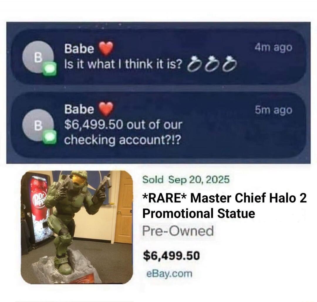 Babe ❤️ Is it what I think it is? 💍💍💍 Babe ❤️ $6,499.50 out of our checking account?!? Sold Sep 20, 2025 *RARE* Master Chief Halo 2 Promotional Statue Pre-Owned $6,499.50 eBay.com