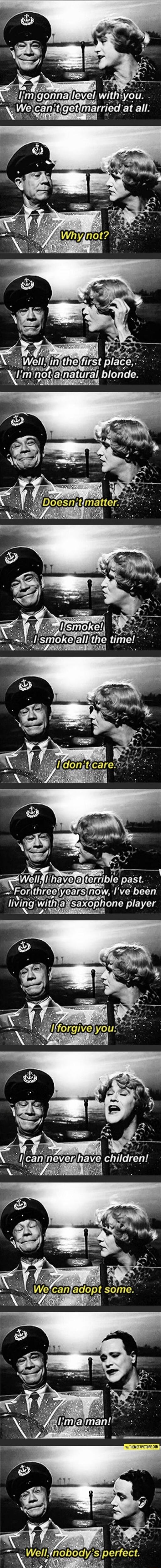I'm gonna level with you. We can't get married at all.
Why not?
Well, in the first place, I'm not a natural blonde.
Doesn't matter.
I smoke! I smoke all the time!
I don't care.
Well, I have a terrible past. For three years now, I've been living with a saxophone player.
I forgive you.
I can never have children!
We can adopt some.
I'm a man!
Well, no
