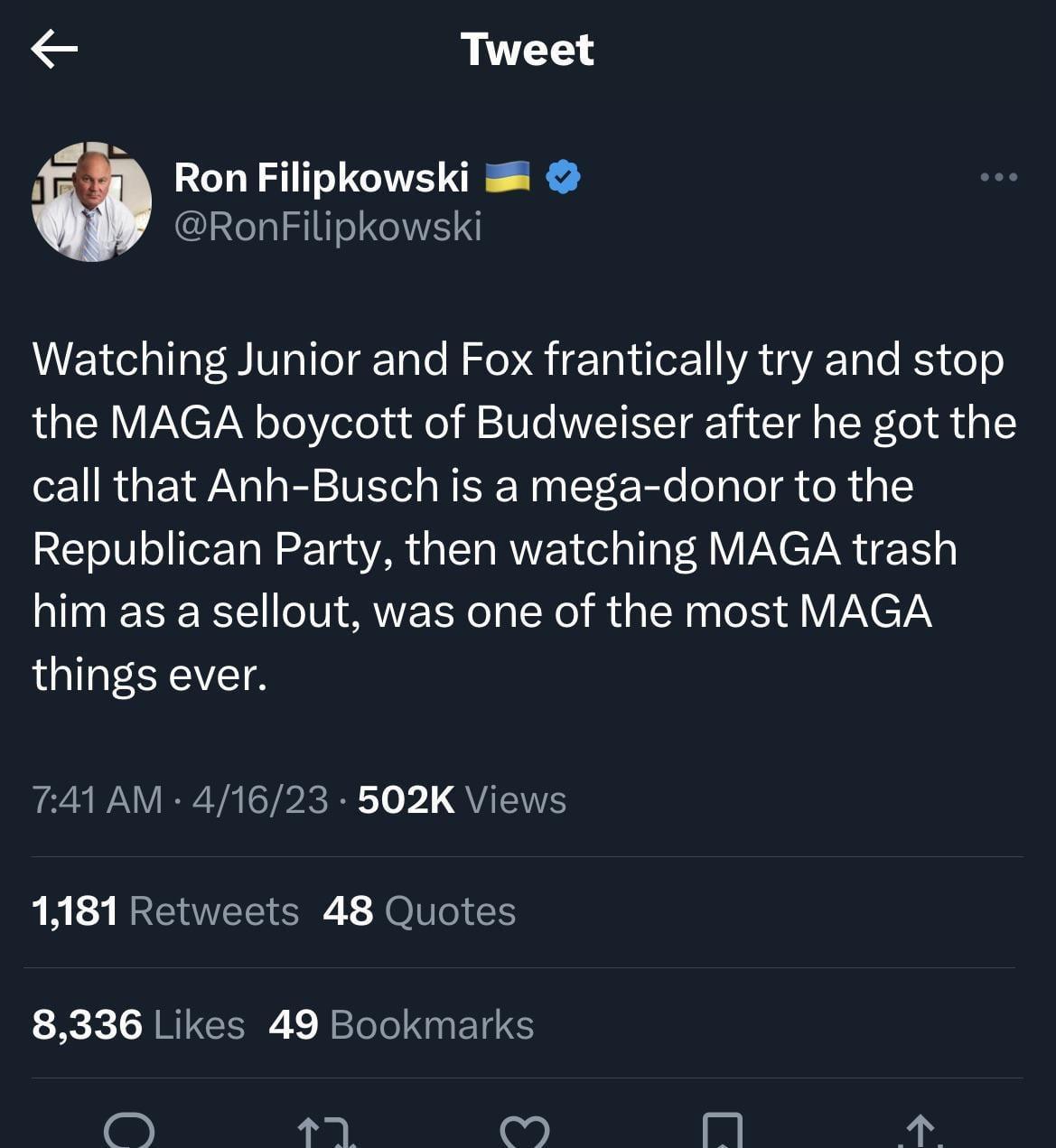 Tweet Ron Filipkowski RonFilipkowski Watching Junior and Fox frantically try and stop the MAGA boycott of Budweiser after he got the call that Anh Busch is a mega donor to the Republican Party then watching MAGA trash him as a sellout was one of the most MAGA things ever 741 AM 41623 502K Views 1181 Retweets 48 Quotes 8336 Likes 49 Bookmarks o iml 1