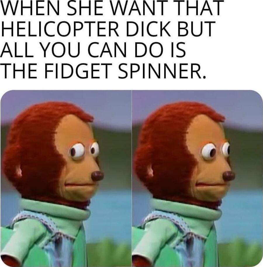 ELICOPTER DICK BUT ALL YOU CAN DO IS HE FIDGET SPINNER