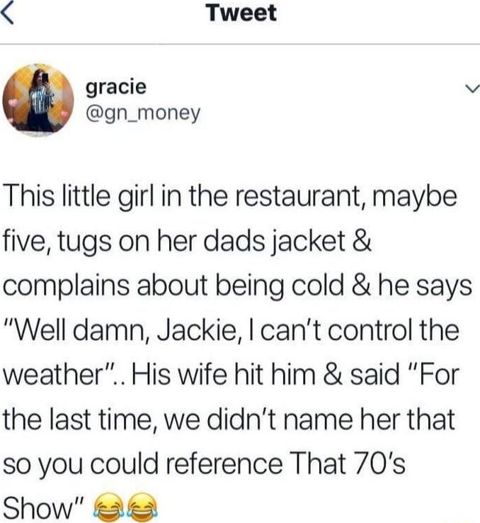 This little girl in the restaurant, maybe five, tugs on her dads jacket & complains about being cold & he says “Well damn, Jackie, I can’t control the weather”.. His wife hit him & said “For the last time, we didn’t name her that so you could reference That 70’s Show” 😂😂