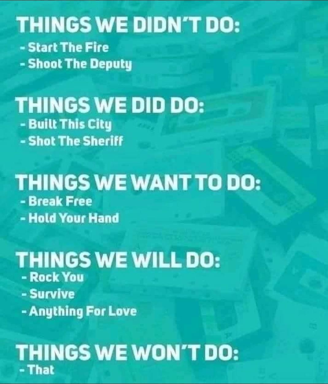 THINGS WE DIDNT DO Start The Fire Shoot The Deputy THINGS WE DID DO Built This City Shot The Sheriff THINGS WE WANT TO DO Break Free Bl DGR CTTA BT TL MIYGS WE WILL DO Survive Anything For Love THINGS WEWONT DO That