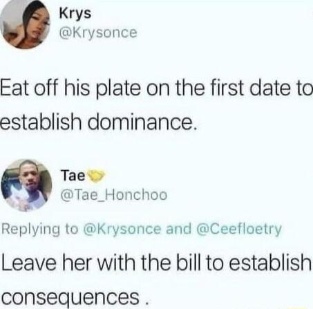 Krys Krysonce Eat off his plate on the first date to establish dominance Tae S Tae_Honchoo Replying to Krysonce and Ceefloetry Leave her with the bill to establish consequences