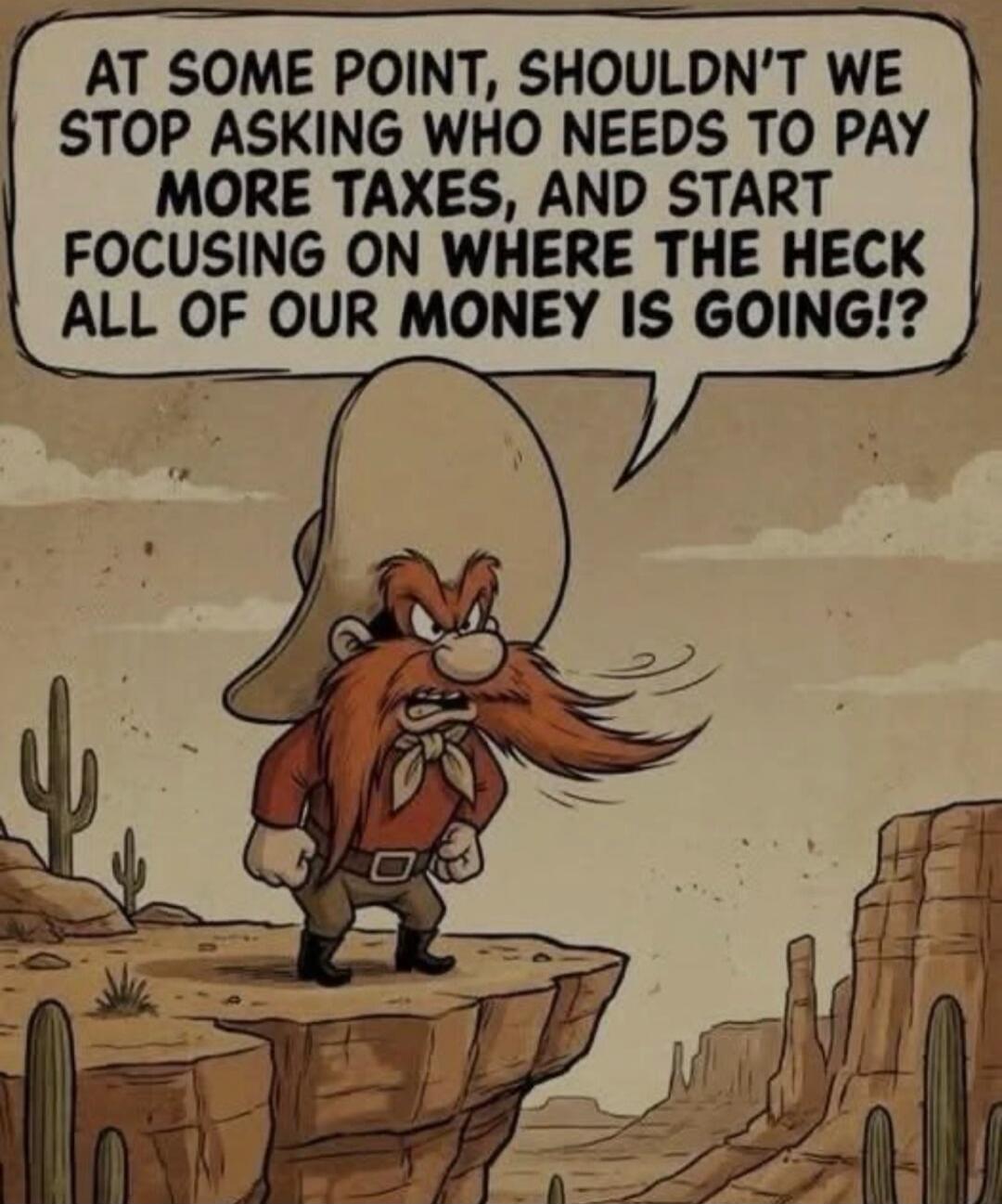 AT SOME POINT, SHOULDN'T WE STOP ASKING WHO NEEDS TO PAY MORE TAXES, AND START FOCUSING ON WHERE THE HECK ALL OF OUR MONEY IS GOING!?