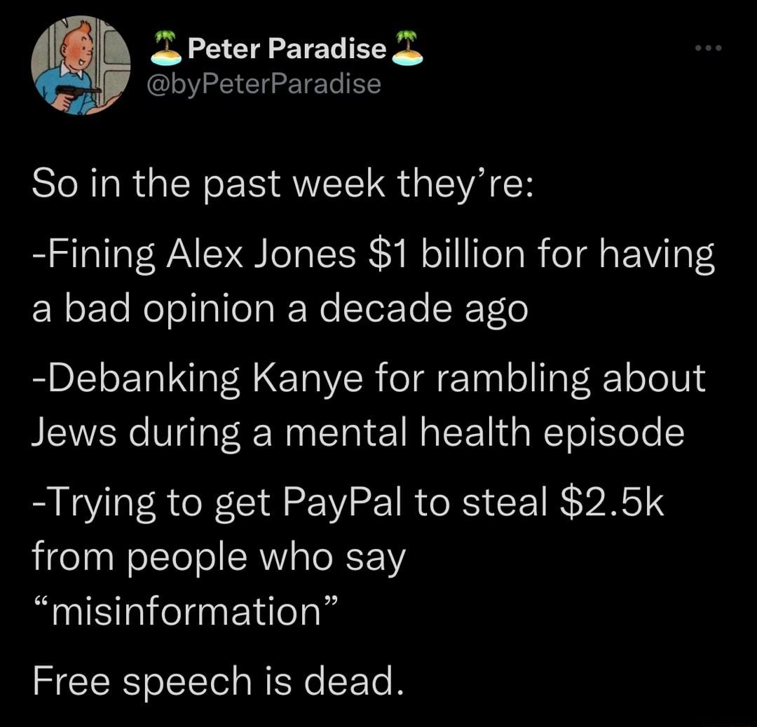 Peter Paradise byPeterParadise So in the past week theyre Fining Alex Jones 1 billion for having a bad opinion a decade ago Debanking Kanye for rambling about Jews during a mental health episode Trying to get PayPal to steal 25k from people who say misinformation Free speech is dead