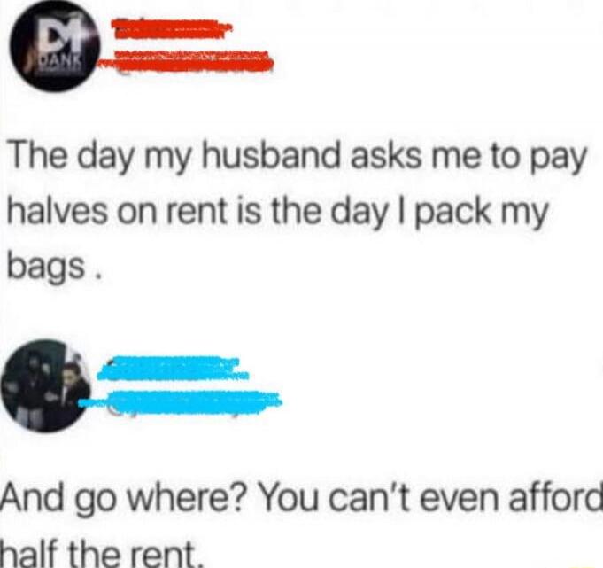 The day my husband asks me to pay halves on rent is the day I pack my bags.

And go where? You can’t even afford half the rent.