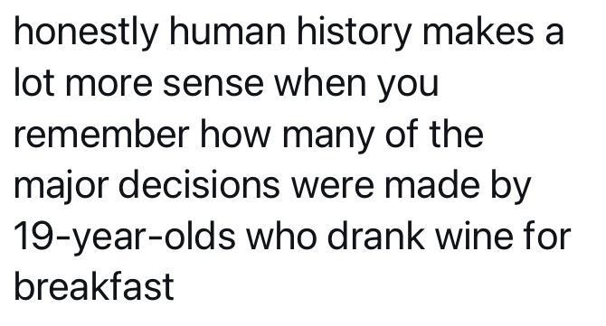 honestly human history makes a lot more sense when you remember how many of the major decisions were made by 19 year olds who drank wine for breakfast